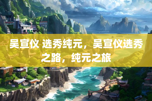 吴宣仪 选秀纯元，吴宣仪选秀之路，纯元之旅，吴宣仪选秀之路，纯元之旅的璀璨篇章