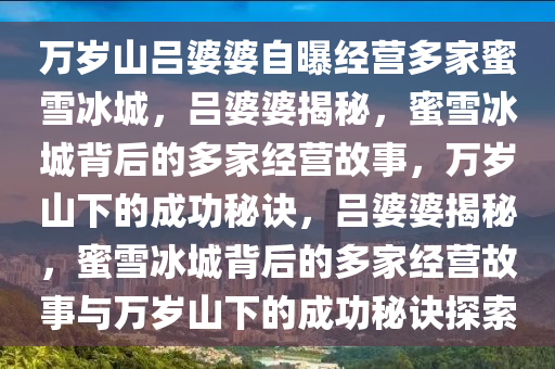 万岁山吕婆婆自曝经营多家蜜雪冰城，吕婆婆揭秘，蜜雪冰城背后的多家经营故事，万岁山下的成功秘诀，吕婆婆揭秘，蜜雪冰城背后的多家经营故事与万岁山下的成功秘诀探索