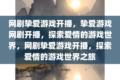 网剧挚爱游戏开播，挚爱游戏网剧开播，探索爱情的游戏世界，网剧挚爱游戏开播，探索爱情的游戏世界之旅
