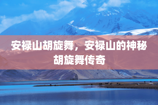 安禄山胡旋舞，安禄山的神秘胡旋舞传奇