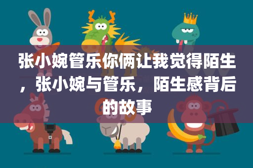 张小婉管乐你俩让我觉得陌生，张小婉与管乐，陌生感背后的故事