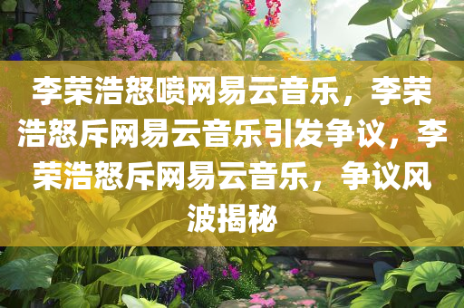 李荣浩怒喷网易云音乐，李荣浩怒斥网易云音乐引发争议，李荣浩怒斥网易云音乐，争议风波揭秘