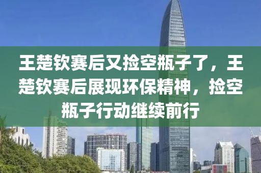 王楚钦赛后又捡空瓶子了，王楚钦赛后展现环保精神，捡空瓶子行动继续前行