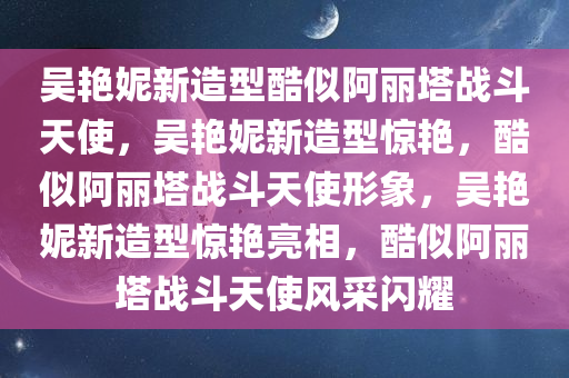 吴艳妮新造型酷似阿丽塔战斗天使，吴艳妮新造型惊艳，酷似阿丽塔战斗天使形象，吴艳妮新造型惊艳亮相，酷似阿丽塔战斗天使风采闪耀
