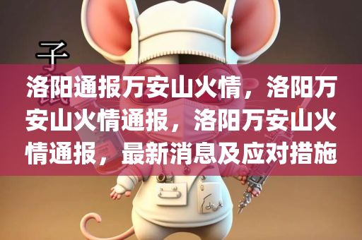 洛阳通报万安山火情，洛阳万安山火情通报，洛阳万安山火情通报，最新消息及应对措施