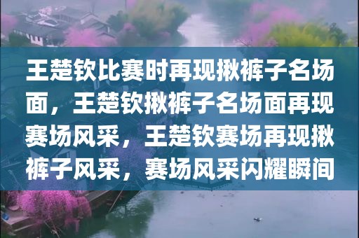 王楚钦比赛时再现揪裤子名场面，王楚钦揪裤子名场面再现赛场风采，王楚钦赛场再现揪裤子风采，赛场风采闪耀瞬间
