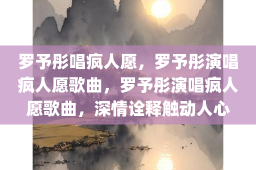 罗予彤唱疯人愿，罗予彤演唱疯人愿歌曲，罗予彤演唱疯人愿歌曲，深情诠释触动人心