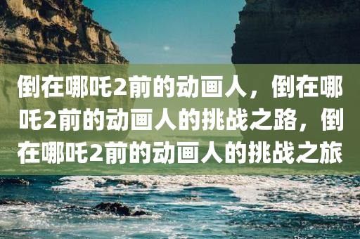 倒在哪吒2前的动画人，倒在哪吒2前的动画人的挑战之路，倒在哪吒2前的动画人的挑战之旅