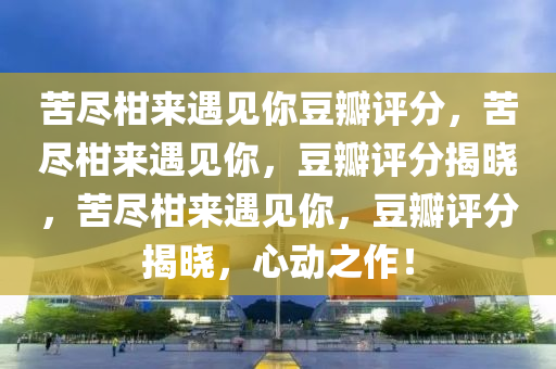 苦尽柑来遇见你豆瓣评分，苦尽柑来遇见你，豆瓣评分揭晓，苦尽柑来遇见你，豆瓣评分揭晓，心动之作！