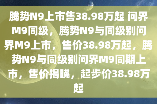 腾势N9上市售38.98万起 问界M9同级，腾势N9与同级别问界M9上市，售价38.98万起，腾势N9与同级别问界M9同期上市，售价揭晓，起步价38.98万起
