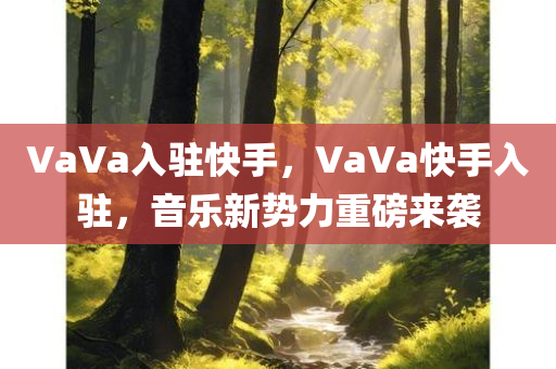 VaVa入驻快手，VaVa快手入驻，音乐新势力重磅来袭，VaVa快手入驻，音乐新势力燃爆平台