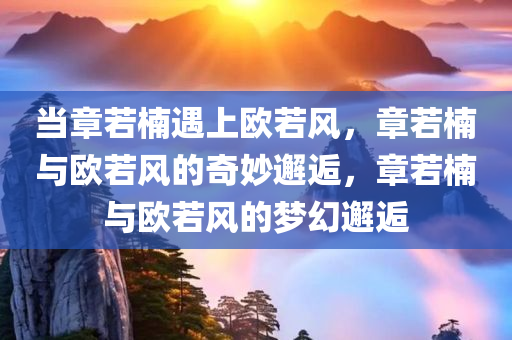 当章若楠遇上欧若风，章若楠与欧若风的奇妙邂逅，章若楠与欧若风的梦幻邂逅