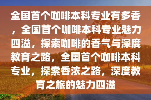 全国首个咖啡本科专业有多香，全国首个咖啡本科专业魅力四溢，探索咖啡的香气与深度教育之路，全国首个咖啡本科专业，探索香浓之路，深度教育之旅的魅力四溢