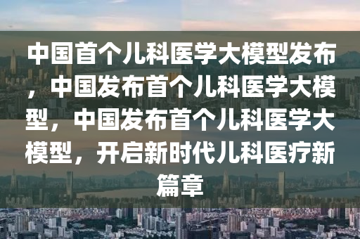 中国首个儿科医学大模型发布，中国发布首个儿科医学大模型，中国发布首个儿科医学大模型，开启新时代儿科医疗新篇章