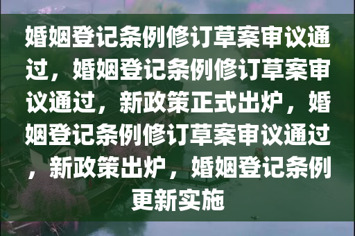 婚姻登记条例修订草案审议通过，婚姻登记条例修订草案审议通过，新政策正式出炉，婚姻登记条例修订草案审议通过，新政策出炉，婚姻登记条例更新实施