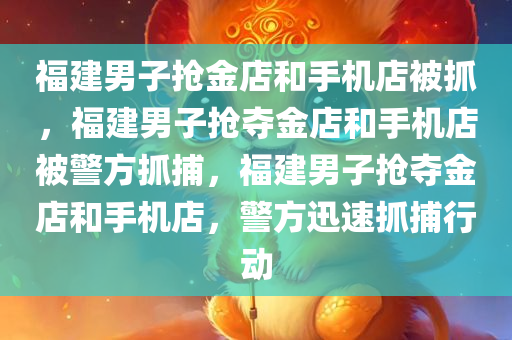 福建男子抢金店和手机店被抓，福建男子抢夺金店和手机店被警方抓捕，福建男子抢夺金店和手机店，警方迅速抓捕行动
