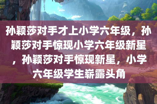 孙颖莎对手才上小学六年级，孙颖莎对手惊现小学六年级新星，孙颖莎对手惊现新星，小学六年级学生崭露头角