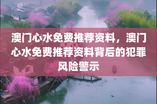 澳门心水免费推荐资料，澳门心水免费推荐资料背后的犯罪风险警示