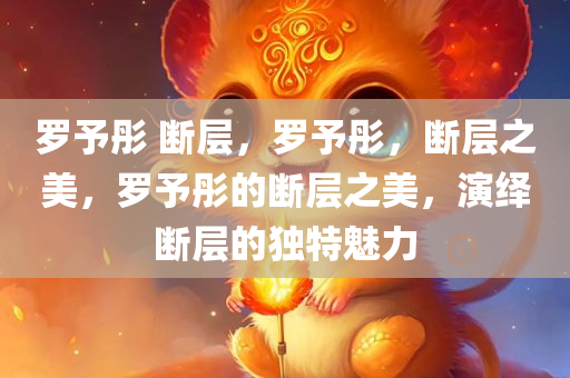 罗予彤 断层，罗予彤，断层之美，罗予彤的断层之美，演绎断层的独特魅力