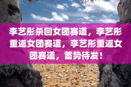 李艺彤杀回女团赛道，李艺彤重返女团赛道，李艺彤重返女团赛道，蓄势待发！