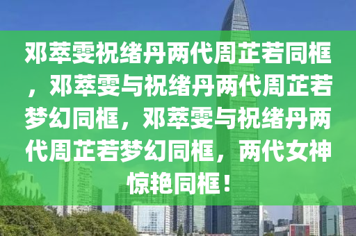邓萃雯祝绪丹两代周芷若同框，邓萃雯与祝绪丹两代周芷若梦幻同框，邓萃雯与祝绪丹两代周芷若梦幻同框，两代女神惊艳同框！