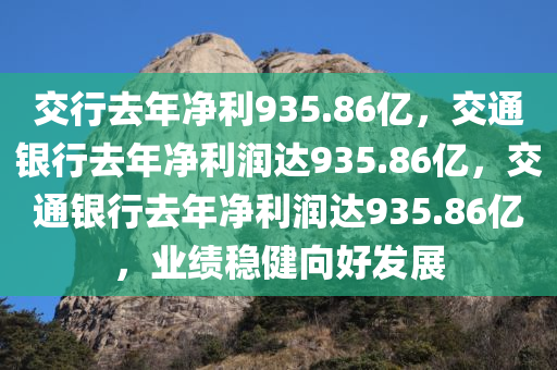 交行去年净利935.86亿，交通银行去年净利润达935.86亿，交通银行去年净利润达935.86亿，业绩稳健向好发展