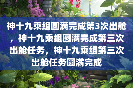 神十九乘组圆满完成第3次出舱，神十九乘组圆满完成第三次出舱任务，神十九乘组第三次出舱任务圆满完成