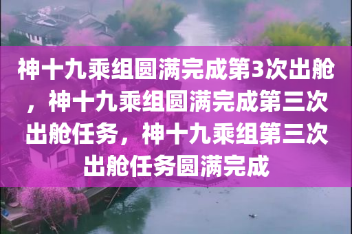 神十九乘组圆满完成第3次出舱，神十九乘组圆满完成第三次出舱任务，神十九乘组第三次出舱任务圆满完成