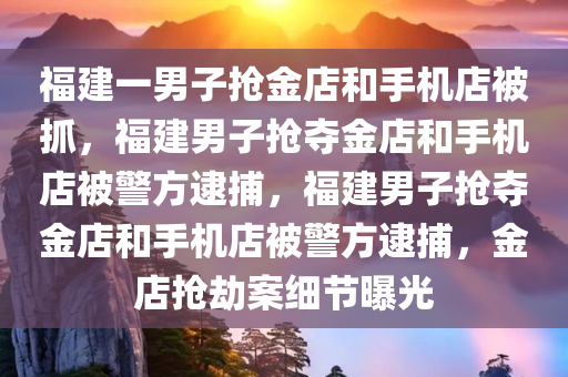 福建一男子抢金店和手机店被抓，福建男子抢夺金店和手机店被警方逮捕，福建男子抢夺金店和手机店被警方逮捕，金店抢劫案细节曝光