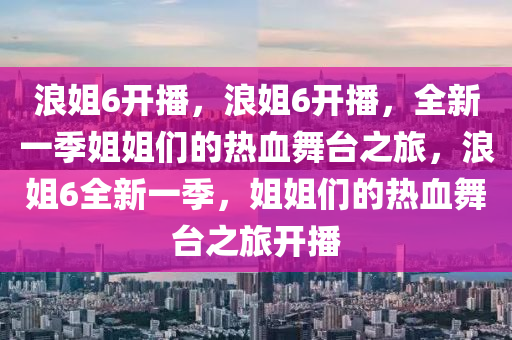 浪姐6开播，浪姐6开播，全新一季姐姐们的热血舞台之旅，浪姐6全新一季，姐姐们的热血舞台之旅开播