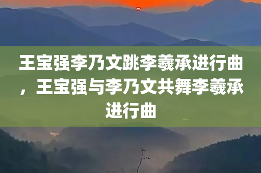 王宝强李乃文跳李羲承进行曲，王宝强与李乃文共舞李羲承进行曲