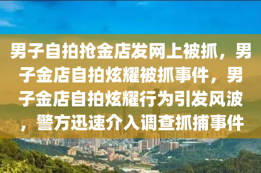 男子自拍抢金店发网上被抓，男子金店自拍炫耀被抓事件，男子金店自拍炫耀行为引发风波，警方迅速介入调查抓捕事件
