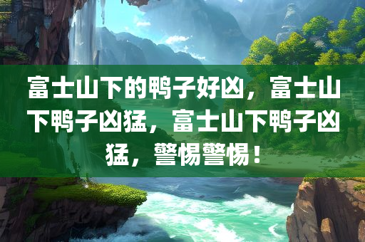 富士山下的鸭子好凶，富士山下鸭子凶猛，富士山下鸭子凶猛，警惕警惕！