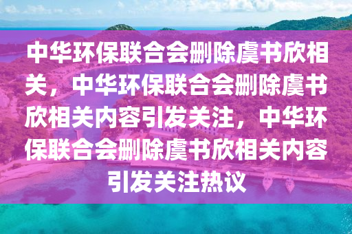 中华环保联合会删除虞书欣相关，中华环保联合会删除虞书欣相关内容引发关注，中华环保联合会删除虞书欣相关内容引发关注热议