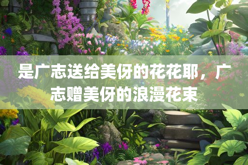 是广志送给美伢的花花耶，广志赠美伢的浪漫花束