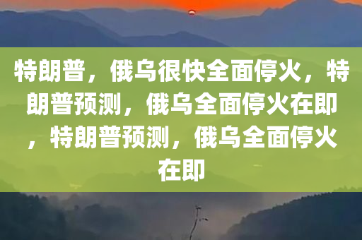 特朗普，俄乌很快全面停火，特朗普预测，俄乌全面停火在即，特朗普预测，俄乌全面停火在即