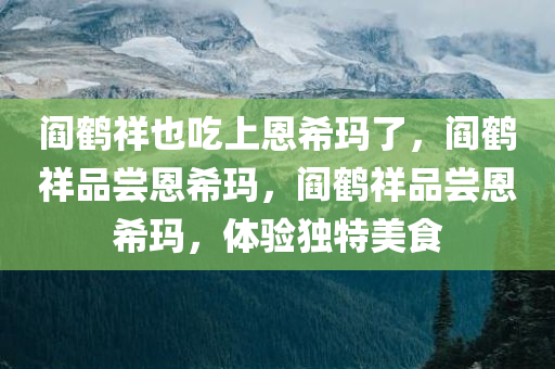 阎鹤祥也吃上恩希玛了，阎鹤祥品尝恩希玛，阎鹤祥品尝恩希玛，体验独特美食