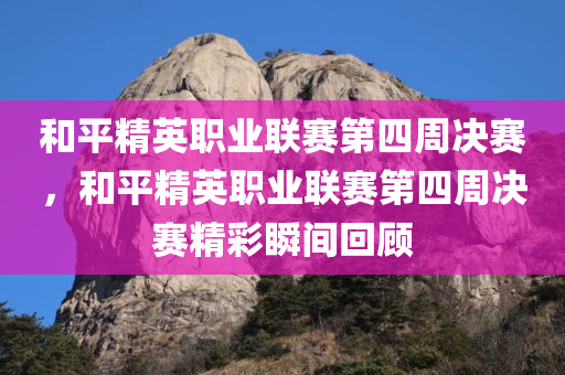 和平精英职业联赛第四周决赛，和平精英职业联赛第四周决赛精彩瞬间回顾