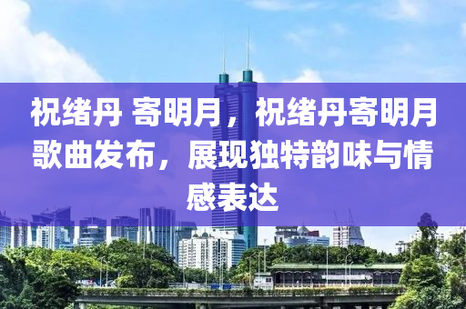 祝绪丹 寄明月，祝绪丹寄明月歌曲发布，展现独特韵味与情感表达，祝绪丹寄明月歌曲发布，独特韵味与情感表达