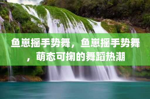 鱼崽摇手势舞，鱼崽摇手势舞，萌态可掬的舞蹈热潮