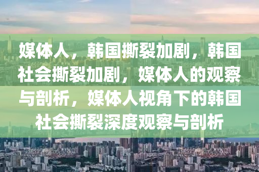 媒体人，韩国撕裂加剧，韩国社会撕裂加剧，媒体人的观察与剖析，媒体人视角下的韩国社会撕裂深度观察与剖析
