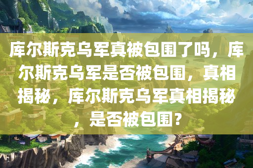 库尔斯克乌军真被包围了吗，库尔斯克乌军是否被包围，真相揭秘，库尔斯克乌军真相揭秘，是否被包围？