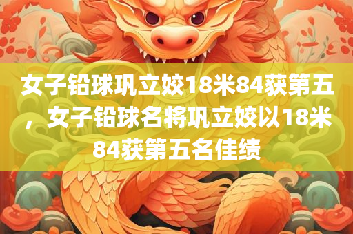 女子铅球巩立姣18米84获第五，女子铅球名将巩立姣以18米84获第五名佳绩