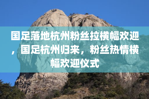 国足落地杭州粉丝拉横幅欢迎，国足杭州归来，粉丝热情横幅欢迎仪式，国足杭州归来，粉丝热情横幅欢迎仪式举行