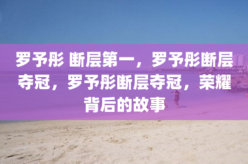 罗予彤 断层第一，罗予彤断层夺冠，罗予彤断层夺冠，荣耀背后的故事