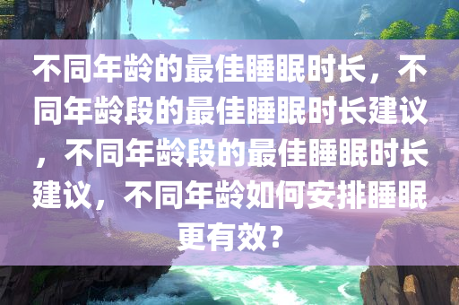不同年龄的最佳睡眠时长，不同年龄段的最佳睡眠时长建议，不同年龄段的最佳睡眠时长建议，不同年龄如何安排睡眠更有效？