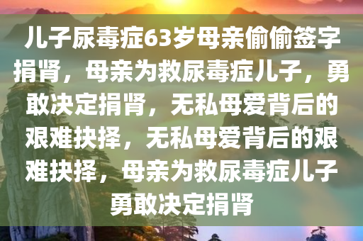 儿子尿毒症63岁母亲偷偷签字捐肾，母亲为救尿毒症儿子，勇敢决定捐肾，无私母爱背后的艰难抉择，无私母爱背后的艰难抉择，母亲为救尿毒症儿子勇敢决定捐肾