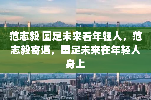 范志毅 国足未来看年轻人，范志毅寄语，国足未来在年轻人身上，范志毅寄语，国足未来寄托在年轻人身上，年轻一代潜力无限