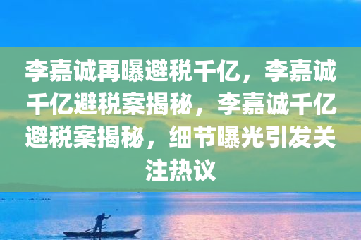李嘉诚再曝避税千亿，李嘉诚千亿避税案揭秘，李嘉诚千亿避税案揭秘，细节曝光引发关注热议