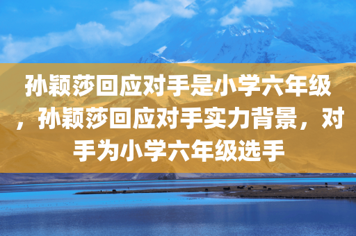 孙颖莎回应对手是小学六年级，孙颖莎回应对手实力背景，对手为小学六年级选手，孙颖莎回应面对小学六年级对手的实力背景与挑战
